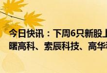 今日快讯：下周6只新股上市：创业板森泰股份，科创板华曙高科、索辰科技、高华科技，北交所迪尔化工、旺成科技