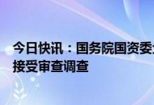 今日快讯：国务院国资委企业领导人员管理一局局长夏庆丰接受审查调查