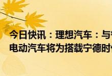 今日快讯：理想汽车：与宁德时代战略合作，预计第一款纯电动汽车将为搭载宁德时代4C麒麟电池的量产车型