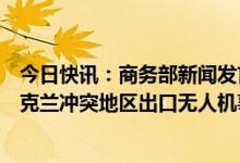 今日快讯：商务部新闻发言人就个别媒体无端指责中方向乌克兰冲突地区出口无人机事答记者问