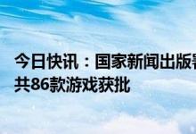 今日快讯：国家新闻出版署发布4月国产网络游戏审批信息，共86款游戏获批