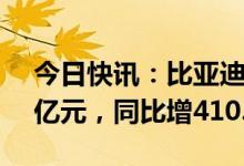 今日快讯：比亚迪：一季度归母净利润41.3亿元，同比增410.89%