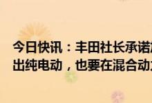 今日快讯：丰田社长承诺加快在中国推广电动汽车：积极推出纯电动，也要在混合动力方面努力