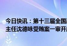 今日快讯：第十三届全国政协原常委、社会和法制委员会原主任沈德咏受贿案一审开庭