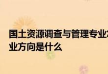国土资源调查与管理专业怎么样国土资源调查与管理专业就业方向是什么