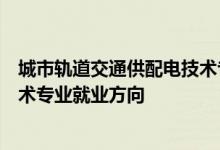 城市轨道交通供配电技术专业怎么样城市轨道交通供配电技术专业就业方向