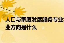 人口与家庭发展服务专业怎么样人口与家庭发展服务专业就业方向是什么
