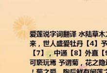 爱莲说字词翻译 水陆草木之花，可爱者甚蕃【2】晋陶渊明独爱菊【3】自李唐来，世人盛爱牡丹【4】予独爱莲之出淤泥【5】而不染【6】，濯清涟而不妖【7】，中通【8】外直【9】，不蔓不枝，香远益清，亭亭净植，可远观而不可亵玩焉 予谓菊，花之隐逸者也；牡丹，花之富贵者也；莲，花之君子者也噫！菊之爱，陶后鲜有闻莲之爱，同予者何人 牡丹之爱，宜乎众矣！ 【1】爱莲说：选自周元公集 周濂溪集周敦颐著有太极图说通书等“说”说：是古代的一种文体，也称杂说这种文体一般讲可以说明事理，也可以发