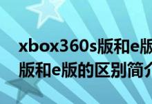 xbox360s版和e版有什么不同（xbox360 s版和e版的区别简介介绍）