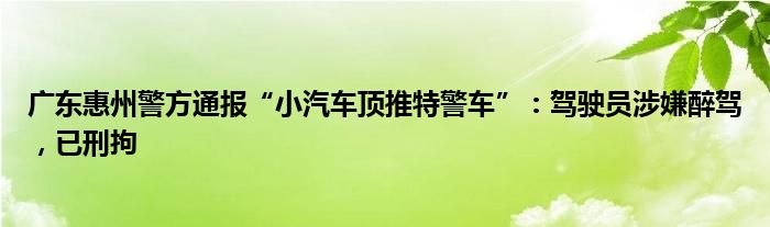 广东惠州警方通报“小汽车顶推特警车”：驾驶员涉嫌醉驾，已刑拘