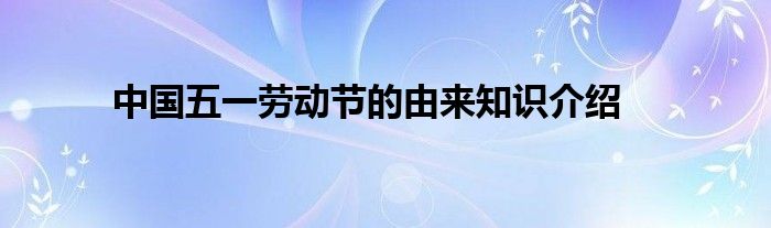 中国五一劳动节的由来知识介绍