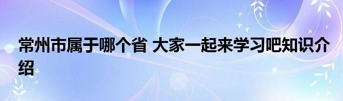 常州市属于哪个省 大家一起来学习吧知识介绍