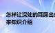怎样让深处的耳屎出来 如何让深处的耳屎出来知识介绍