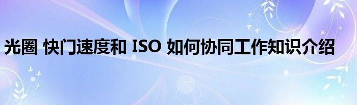 光圈 快门速度和 ISO 如何协同工作知识介绍