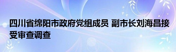 四川省绵阳市政府党组成员 副市长刘海昌接受审查调查