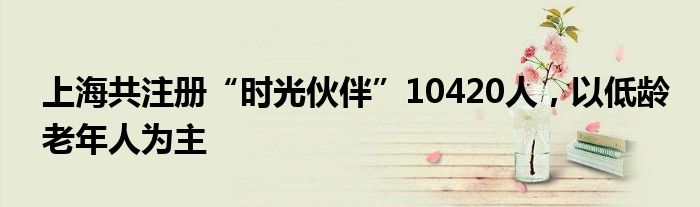 上海共注册“时光伙伴”10420人，以低龄老年人为主