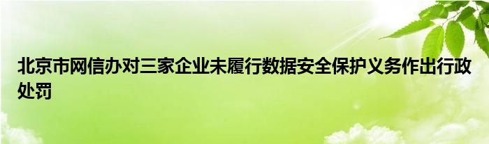 北京市网信办对三家企业未履行数据安全保护义务作出行政处罚