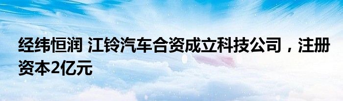 经纬恒润 江铃汽车合资成立科技公司，注册资本2亿元