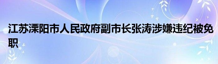 江苏溧阳市人民政府副市长张涛涉嫌违纪被免职