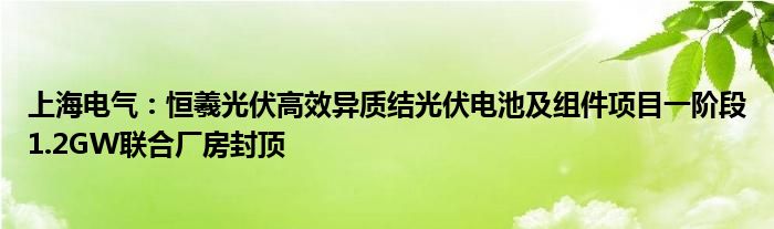 上海电气：恒羲光伏高效异质结光伏电池及组件项目一阶段1.2GW联合厂房封顶