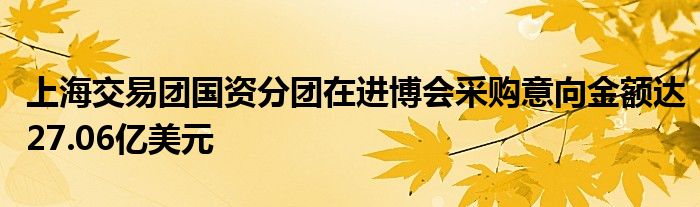 上海交易团国资分团在进博会采购意向金额达27.06亿美元