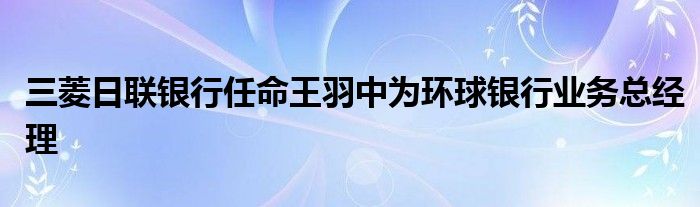 三菱日联银行任命王羽中为环球银行业务总经理