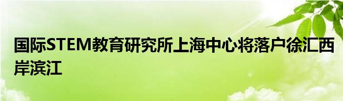 国际STEM教育研究所上海中心将落户徐汇西岸滨江