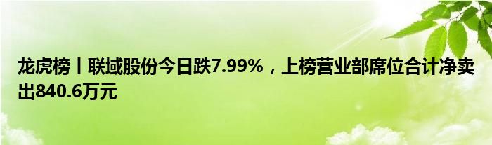 龙虎榜丨联域股份今日跌7.99%，上榜营业部席位合计净卖出840.6万元