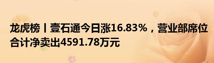 龙虎榜丨壹石通今日涨16.83%，营业部席位合计净卖出4591.78万元