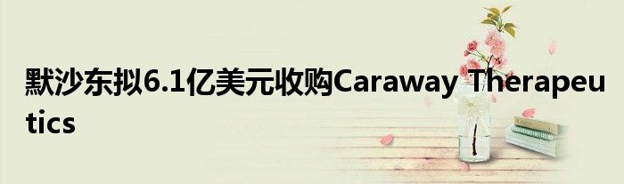 默沙东拟6.1亿美元收购Caraway Therapeutics