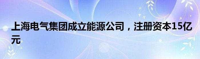 上海电气集团成立能源公司，注册资本15亿元