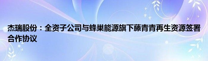 杰瑞股份：全资子公司与蜂巢能源旗下藤青青再生资源签署合作协议