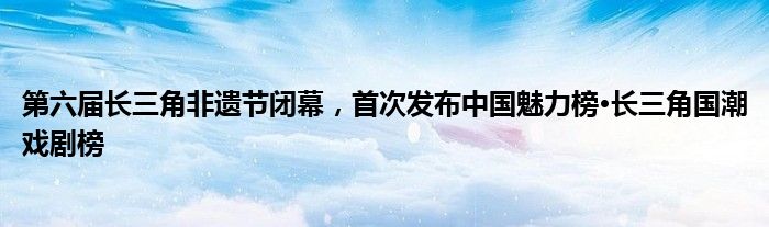 第六届长三角非遗节闭幕，首次发布中国魅力榜·长三角国潮戏剧榜