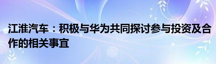 江淮汽车：积极与华为共同探讨参与投资及合作的相关事宜
