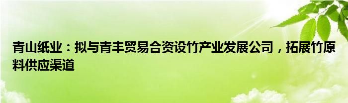 青山纸业：拟与青丰贸易合资设竹产业发展公司，拓展竹原料供应渠道