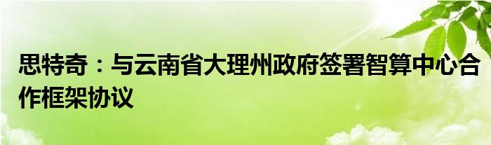 思特奇：与云南省大理州政府签署智算中心合作框架协议