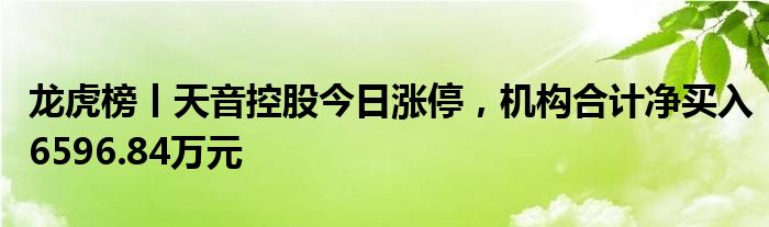 龙虎榜丨天音控股今日涨停，机构合计净买入6596.84万元