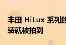 丰田 HiLux 系列的新旗舰在泰国几乎没有伪装就被拍到