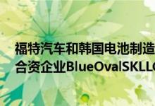 福特汽车和韩国电池制造商SKOn及其子公司敲定成立一家合资企业BlueOvalSKLLC