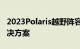2023Polaris越野阵容使用升级的联网汽车解决方案