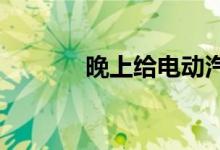 晚上给电动汽车充电有多安全